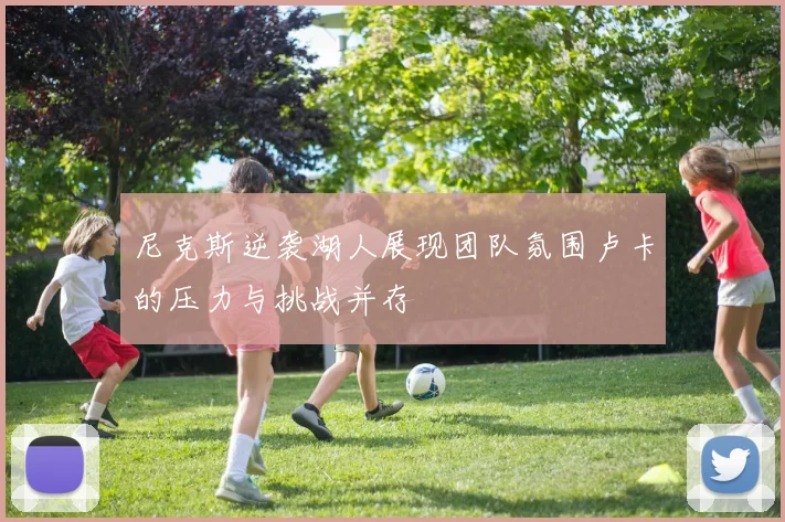 尼克斯逆袭湖人展现团队氛围卢卡的压力与挑战并存