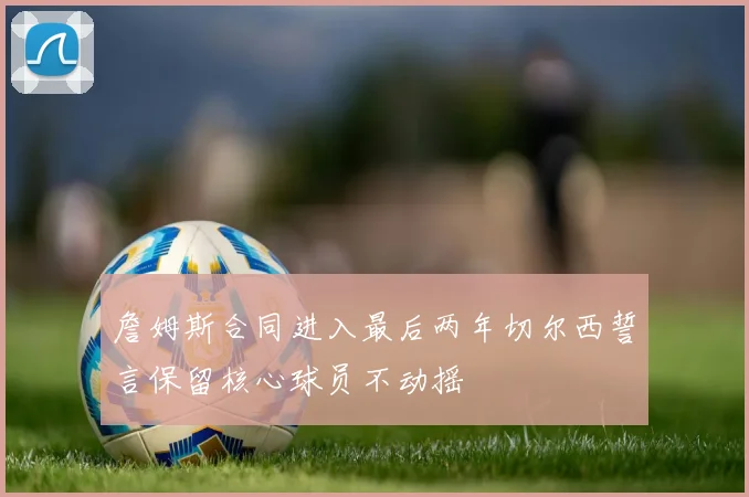 詹姆斯合同进入最后两年切尔西誓言保留核心球员不动摇