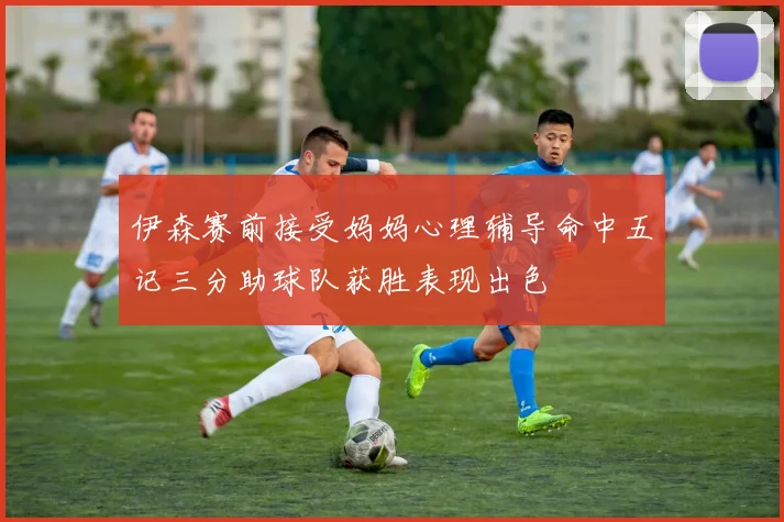 伊森赛前接受妈妈心理辅导命中五记三分助球队获胜表现出色