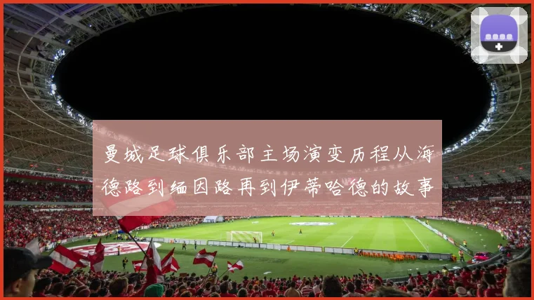 曼城足球俱乐部主场演变历程从海德路到缅因路再到伊蒂哈德的故事