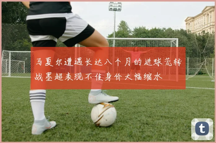 马夏尔遭遇长达八个月的进球荒转战墨超表现不佳身价大幅缩水