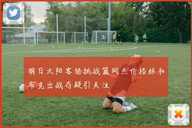明日太阳客场挑战篮网杰伦格林和布克出战存疑引关注
