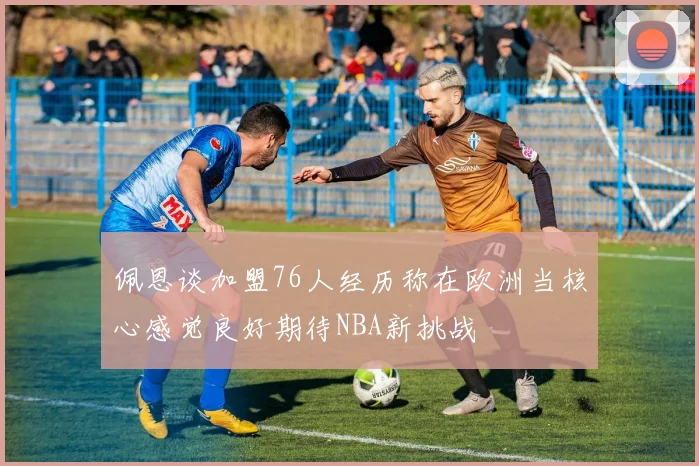佩恩谈加盟76人经历称在欧洲当核心感觉良好期待NBA新挑战