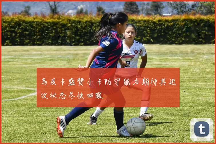 乌度卡盛赞小卡防守能力期待其进攻状态尽快回暖