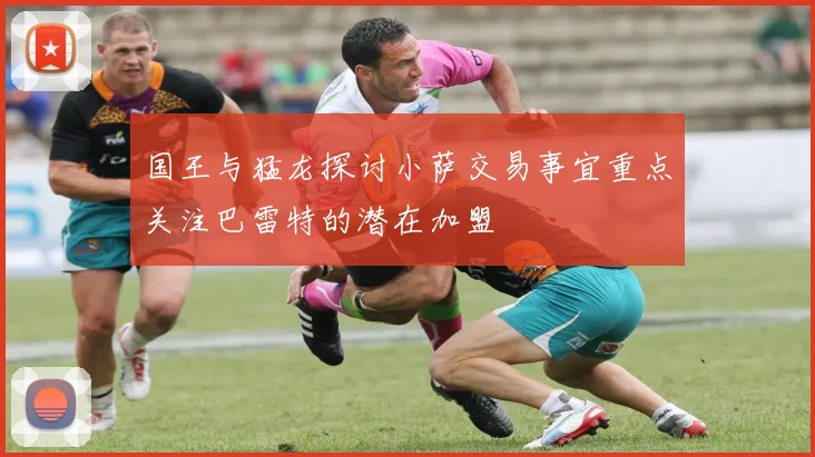 国王与猛龙探讨小萨交易事宜重点关注巴雷特的潜在加盟