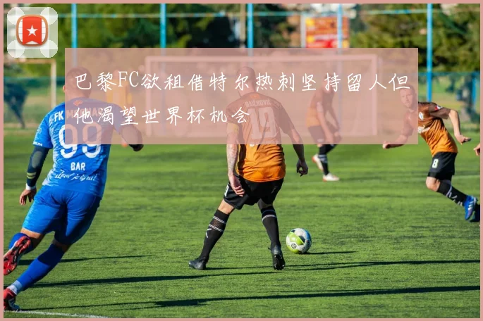 巴黎FC欲租借特尔热刺坚持留人但他渴望世界杯机会