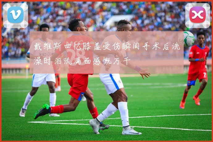 戴维斯回忆膝盖受伤瞬间手术后洗澡时泪流满面感慨万千