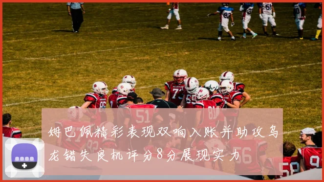 姆巴佩精彩表现双响入账并助攻乌龙错失良机评分8分展现实力
