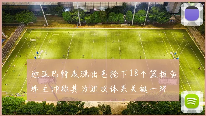 迪亚巴特表现出色抢下18个篮板黄蜂主帅称其为进攻体系关键一环