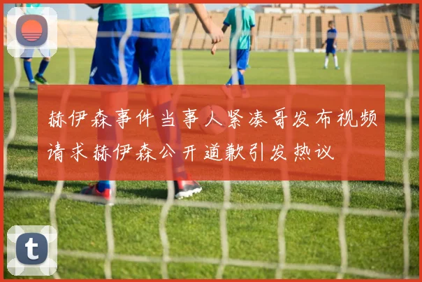 赫伊森事件当事人紧凑哥发布视频请求赫伊森公开道歉引发热议