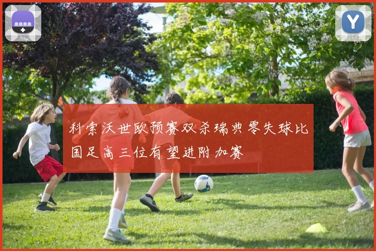 科索沃世欧预赛双杀瑞典零失球比国足高三位有望进附加赛