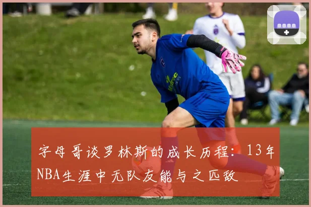 字母哥谈罗林斯的成长历程：13年NBA生涯中无队友能与之匹敌