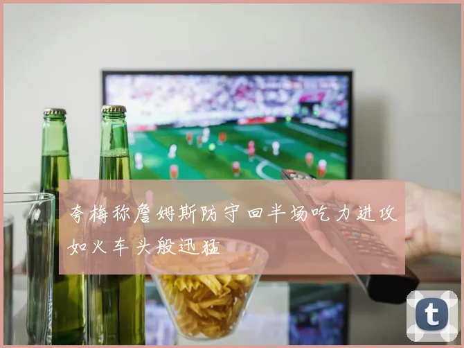 夸梅称詹姆斯防守回半场吃力进攻如火车头般迅猛