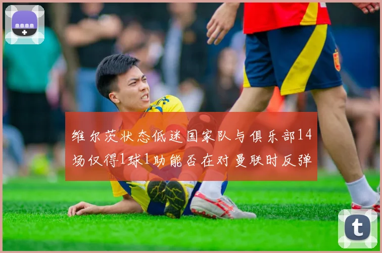 维尔茨状态低迷国家队与俱乐部14场仅得1球1助能否在对曼联时反弹