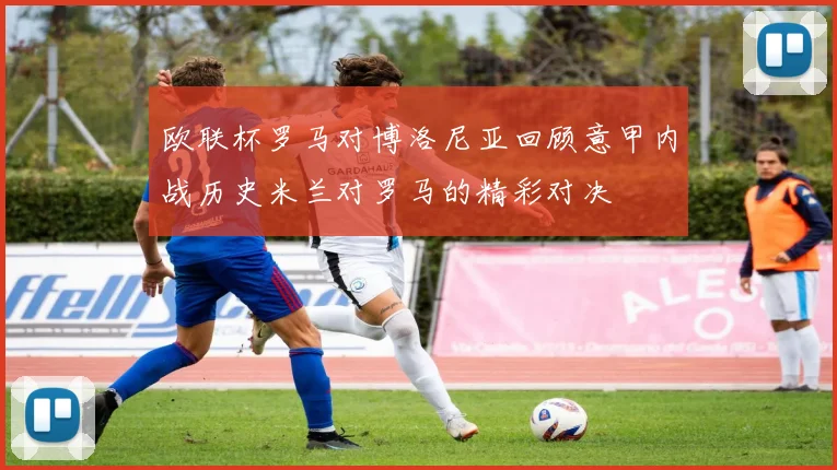 欧联杯罗马对博洛尼亚回顾意甲内战历史米兰对罗马的精彩对决