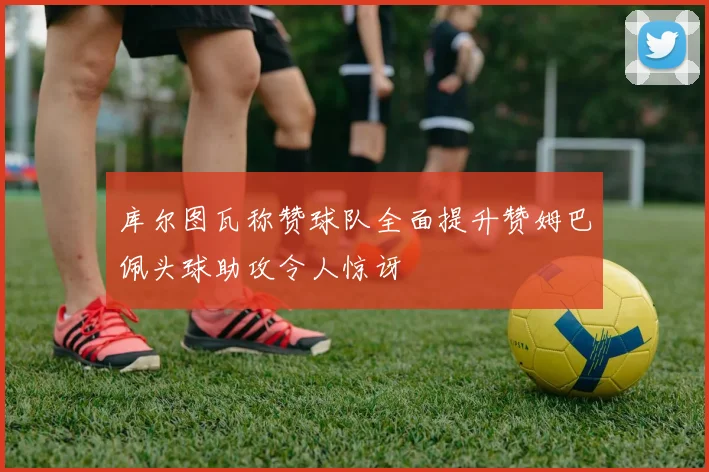 库尔图瓦称赞球队全面提升赞姆巴佩头球助攻令人惊讶