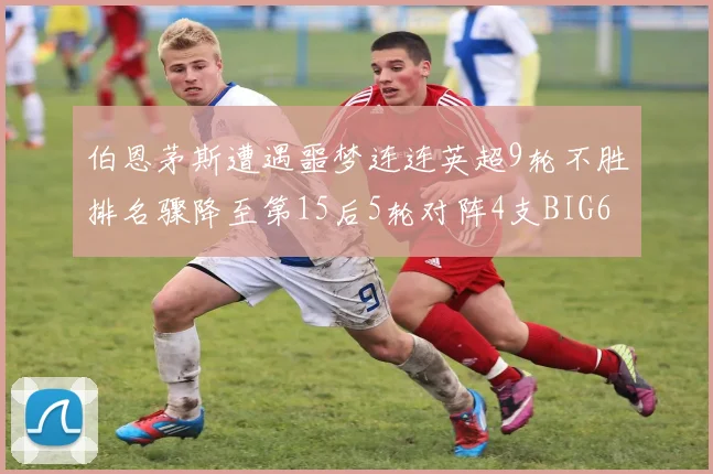 伯恩茅斯遭遇噩梦连连英超9轮不胜排名骤降至第15后5轮对阵4支BIG6球队