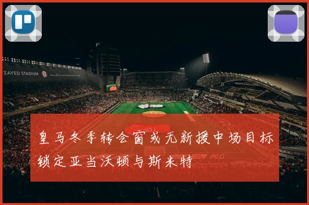 皇马冬季转会窗或无新援中场目标锁定亚当沃顿与斯米特