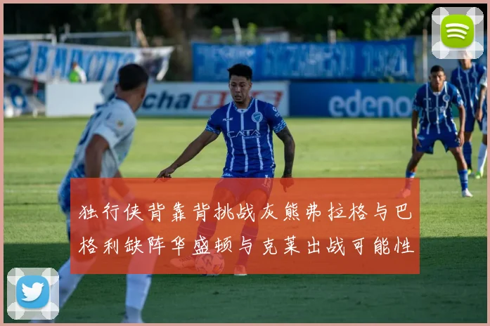 独行侠背靠背挑战灰熊弗拉格与巴格利缺阵华盛顿与克莱出战可能性微小