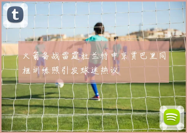 火箭备战雷霆杜兰特申京贾巴里同框训练照引发球迷热议