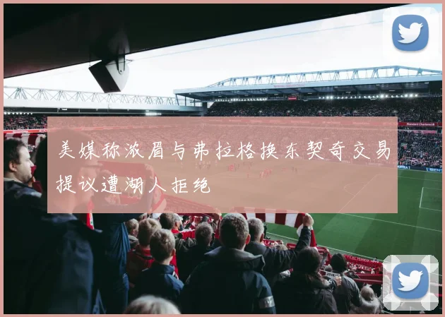 美媒称浓眉与弗拉格换东契奇交易提议遭湖人拒绝