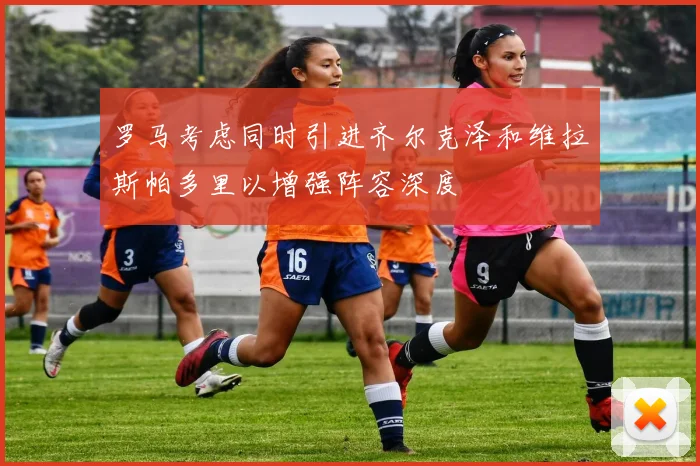 罗马考虑同时引进齐尔克泽和维拉斯帕多里以增强阵容深度