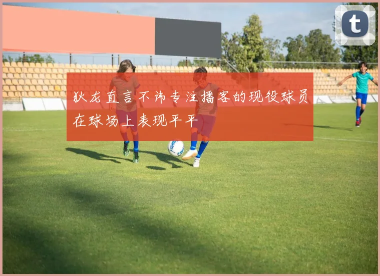 狄龙直言不讳专注播客的现役球员在球场上表现平平