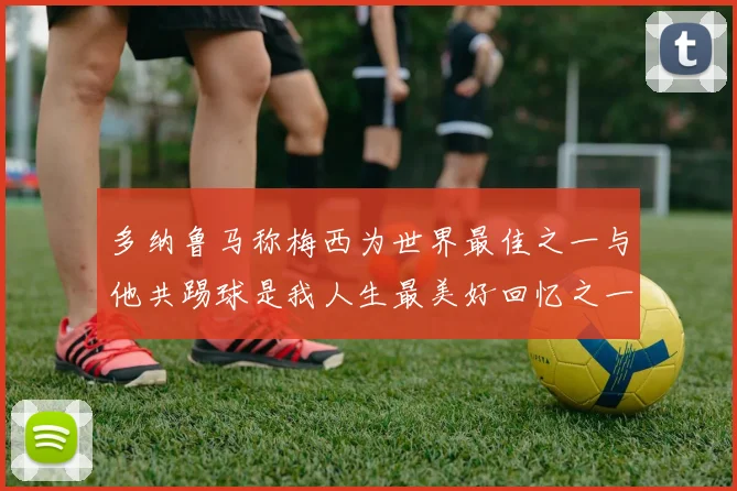 多纳鲁马称梅西为世界最佳之一与他共踢球是我人生最美好回忆之一