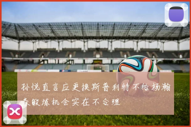 孙悦直言应更换斯普利特不给杨瀚森锻炼机会实在不合理