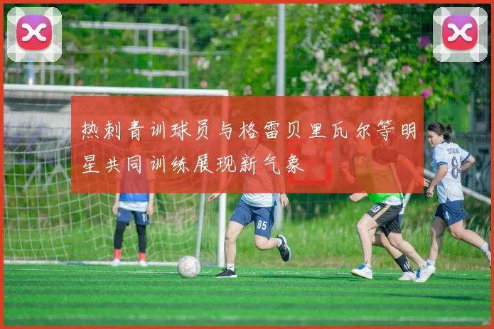 热刺青训球员与格雷贝里瓦尔等明星共同训练展现新气象