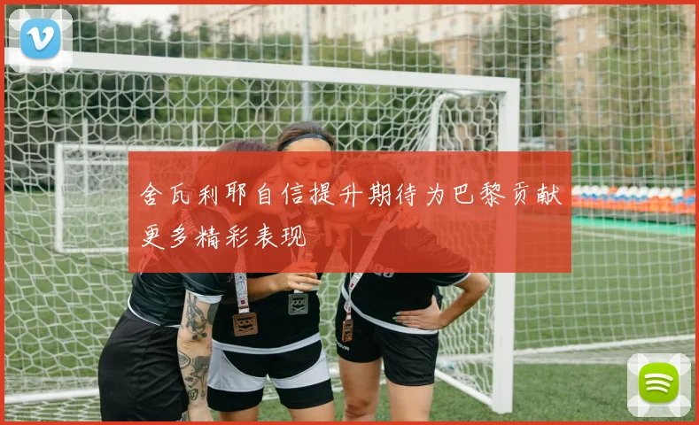 舍瓦利耶自信提升期待为巴黎贡献更多精彩表现