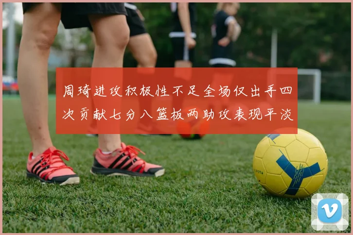 周琦进攻积极性不足全场仅出手四次贡献七分八篮板两助攻表现平淡