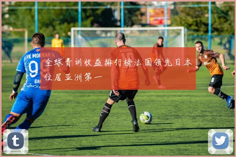 全球青训收益排行榜法国领先日本位居亚洲第一