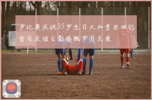 卢比奥庆祝35岁生日大加索尔回忆昔日友谊合影感慨岁月无痕