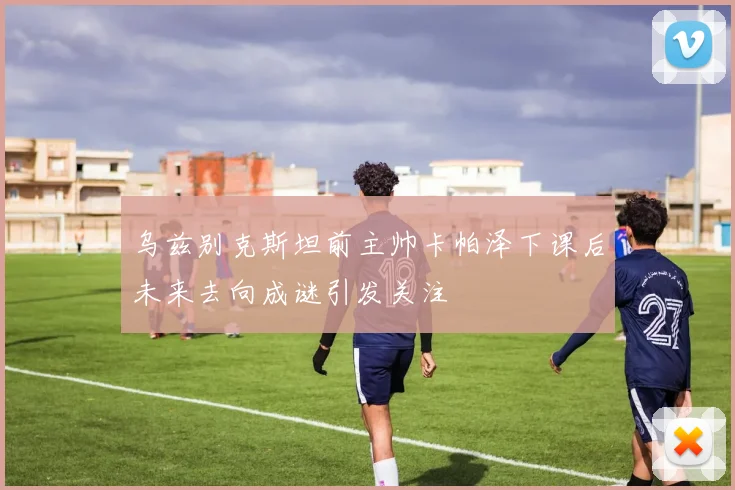 乌兹别克斯坦前主帅卡帕泽下课后未来去向成谜引发关注