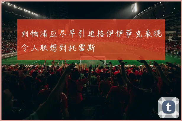 利物浦应尽早引进格伊伊萨克表现令人联想到托雷斯