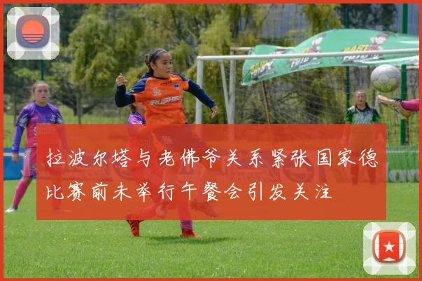 拉波尔塔与老佛爷关系紧张国家德比赛前未举行午餐会引发关注